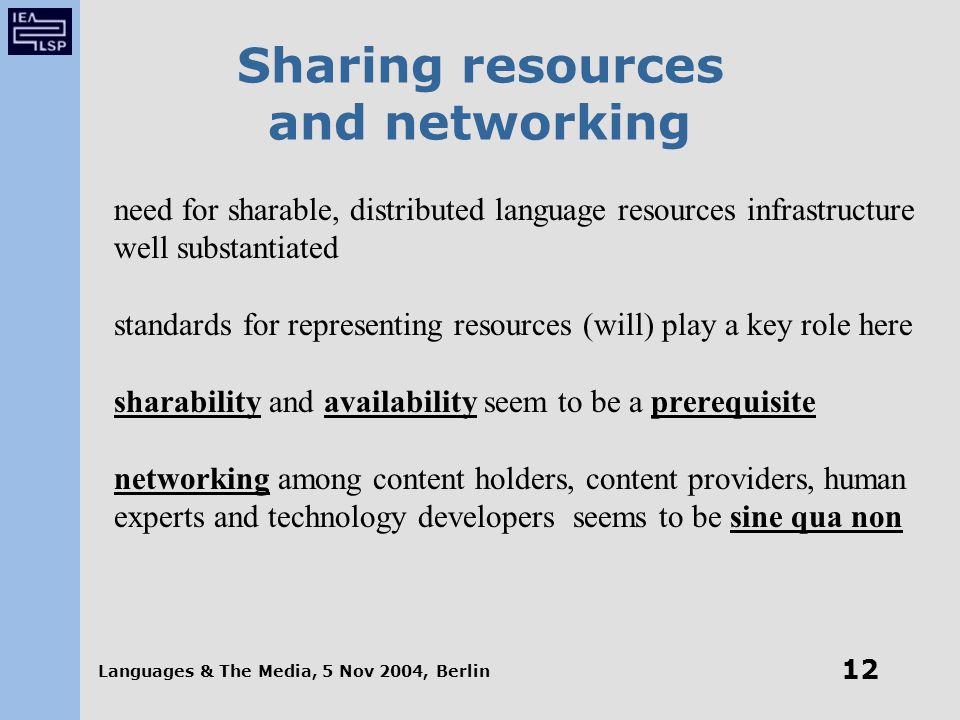 Languages & The Media, 5 Nov 2004, Berlin 12 Sharing resources and networking need for sharable, distributed language resources infrastructure well substantiated standards for representing resources (will) play a key role here sharability and availability seem to be a prerequisite networking among content holders, content providers, human experts and technology developers seems to be sine qua non