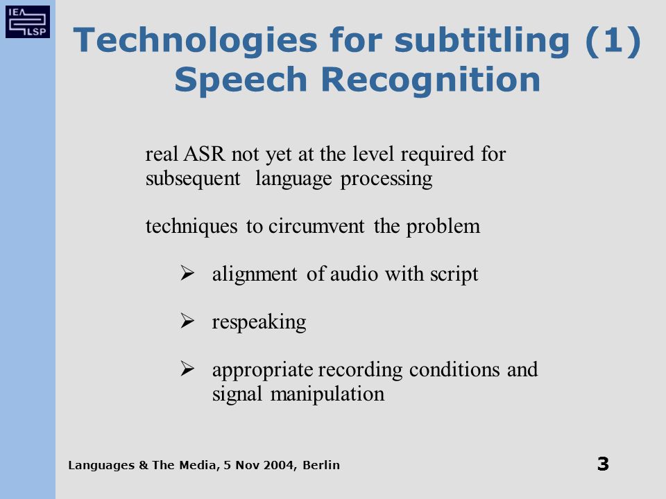 Languages & The Media, 5 Nov 2004, Berlin 3 Technologies for subtitling (1) Speech Recognition real ASR not yet at the level required for subsequent language processing techniques to circumvent the problem  alignment of audio with script  respeaking  appropriate recording conditions and signal manipulation