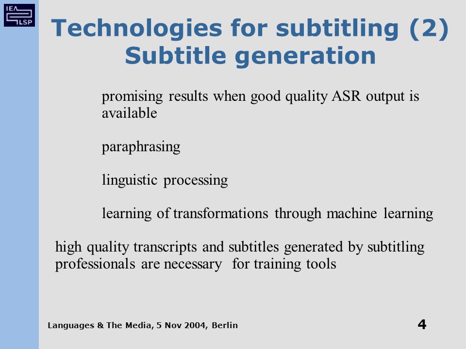 Languages & The Media, 5 Nov 2004, Berlin 4 Technologies for subtitling (2) Subtitle generation promising results when good quality ASR output is available paraphrasing linguistic processing learning of transformations through machine learning high quality transcripts and subtitles generated by subtitling professionals are necessary for training tools