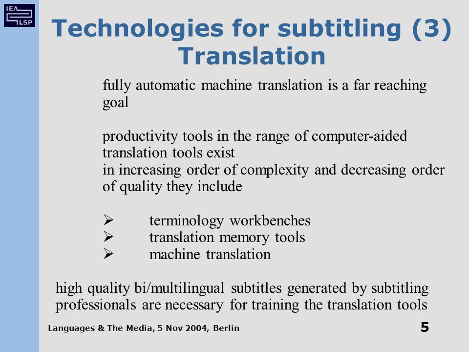 Languages & The Media, 5 Nov 2004, Berlin 5 Technologies for subtitling (3) Translation fully automatic machine translation is a far reaching goal productivity tools in the range of computer-aided translation tools exist in increasing order of complexity and decreasing order of quality they include  terminology workbenches  translation memory tools  machine translation high quality bi/multilingual subtitles generated by subtitling professionals are necessary for training the translation tools
