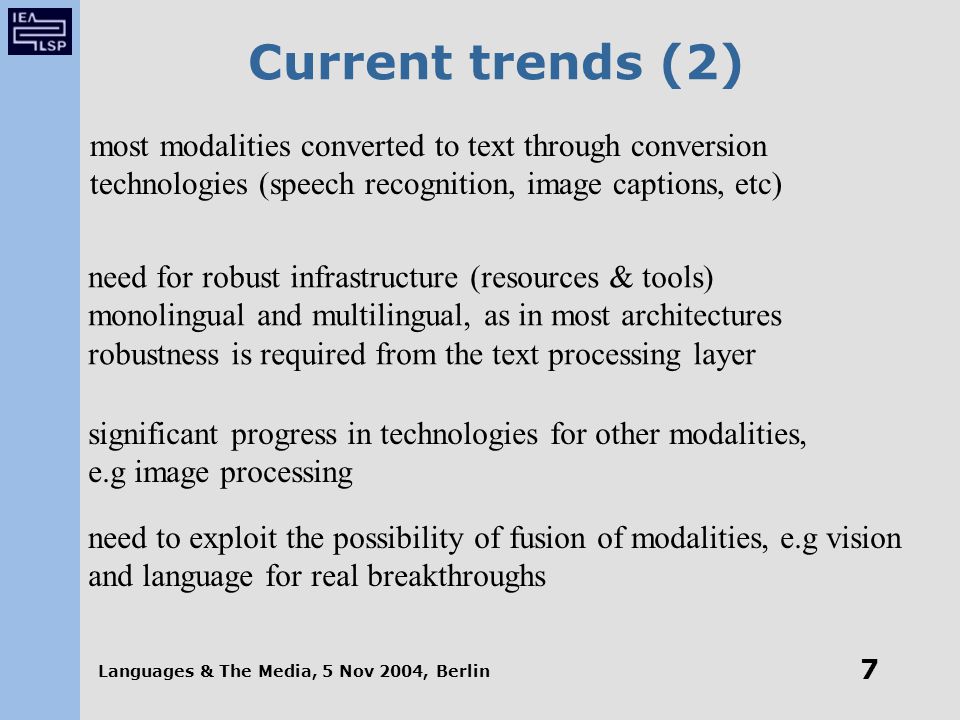 Languages & The Media, 5 Nov 2004, Berlin 7 Current trends (2) most modalities converted to text through conversion technologies (speech recognition, image captions, etc) need for robust infrastructure (resources & tools) monolingual and multilingual, as in most architectures robustness is required from the text processing layer significant progress in technologies for other modalities, e.g image processing need to exploit the possibility of fusion of modalities, e.g vision and language for real breakthroughs