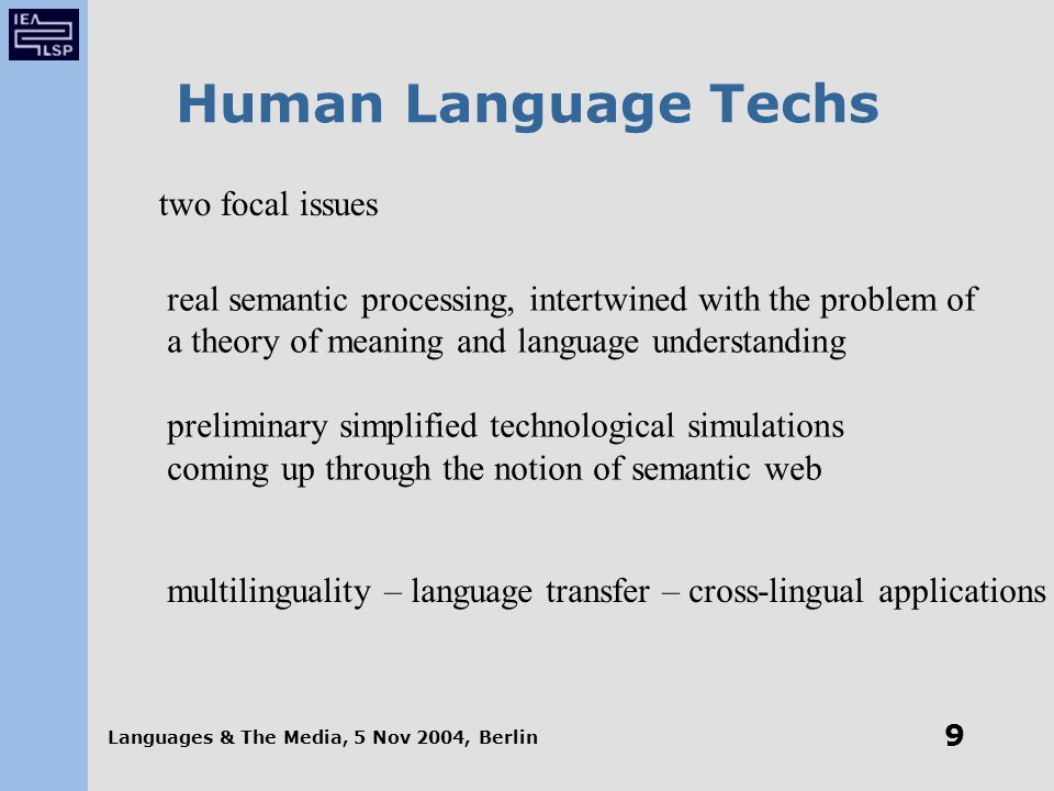 Languages & The Media, 5 Nov 2004, Berlin 9 Human Language Techs two focal issues real semantic processing, intertwined with the problem of a theory of meaning and language understanding preliminary simplified technological simulations coming up through the notion of semantic web multilinguality – language transfer – cross-lingual applications