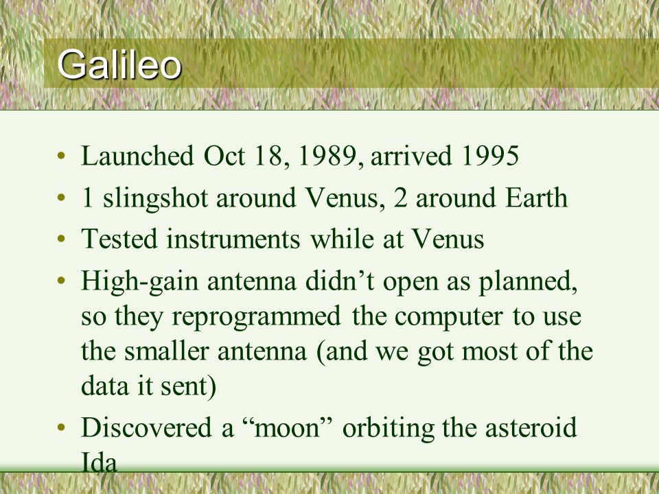 Galileo Launched Oct 18, 1989, arrived slingshot around Venus, 2 around Earth Tested instruments while at Venus High-gain antenna didn’t open as planned, so they reprogrammed the computer to use the smaller antenna (and we got most of the data it sent) Discovered a moon orbiting the asteroid Ida