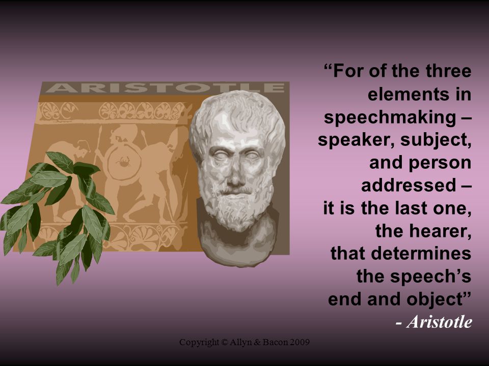 Copyright © Allyn & Bacon 2009 For of the three elements in speechmaking – speaker, subject, and person addressed – it is the last one, the hearer, that determines the speech’s end and object - Aristotle