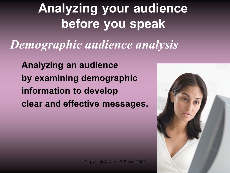 Copyright © Allyn & Bacon 2009 Analyzing your audience before you speak Demographic audience analysis Analyzing an audience by examining demographic information to develop clear and effective messages.