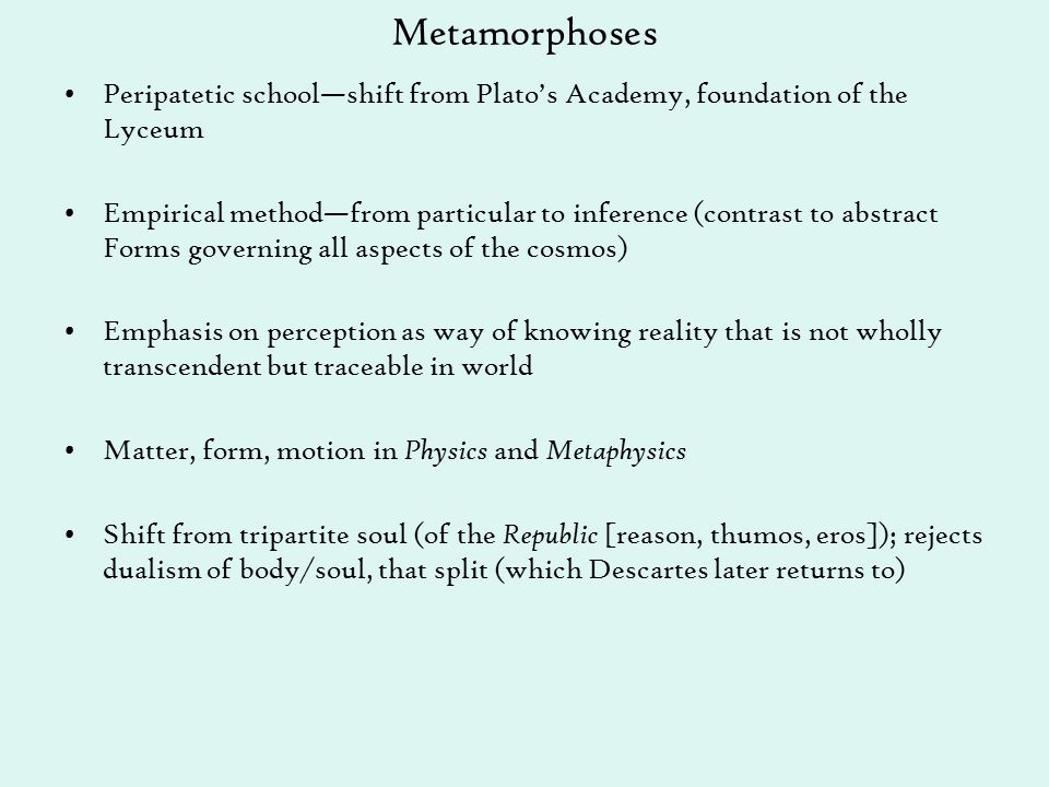 Metamorphoses Peripatetic school—shift from Plato’s Academy, foundation of the Lyceum Empirical method—from particular to inference (contrast to abstract Forms governing all aspects of the cosmos) Emphasis on perception as way of knowing reality that is not wholly transcendent but traceable in world Matter, form, motion in Physics and Metaphysics Shift from tripartite soul (of the Republic [reason, thumos, eros]); rejects dualism of body/soul, that split (which Descartes later returns to)
