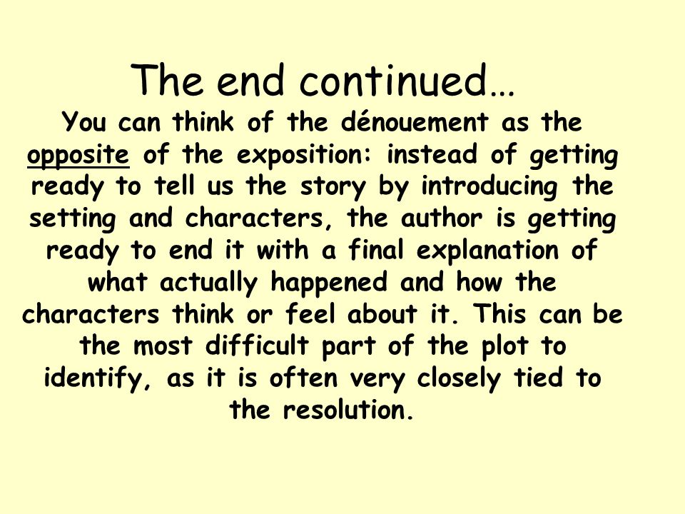 The end continued… You can think of the dénouement as the opposite of the exposition: instead of getting ready to tell us the story by introducing the setting and characters, the author is getting ready to end it with a final explanation of what actually happened and how the characters think or feel about it.
