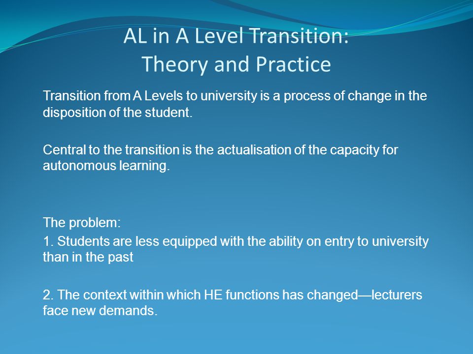 AL in A Level Transition: Theory and Practice Transition from A Levels to university is a process of change in the disposition of the student.