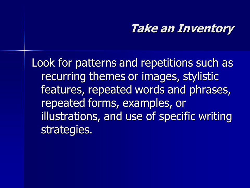 Take an Inventory Look for patterns and repetitions such as recurring themes or images, stylistic features, repeated words and phrases, repeated forms, examples, or illustrations, and use of specific writing strategies.