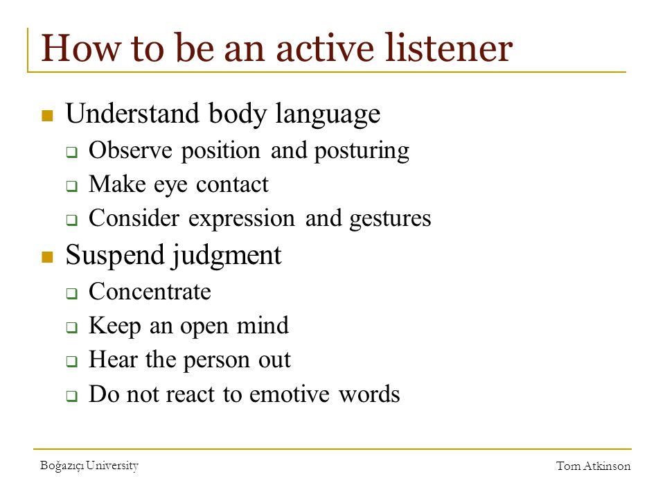 Boğazıçı University Tom Atkinson How to be an active listener Understand body language  Observe position and posturing  Make eye contact  Consider expression and gestures Suspend judgment  Concentrate  Keep an open mind  Hear the person out  Do not react to emotive words