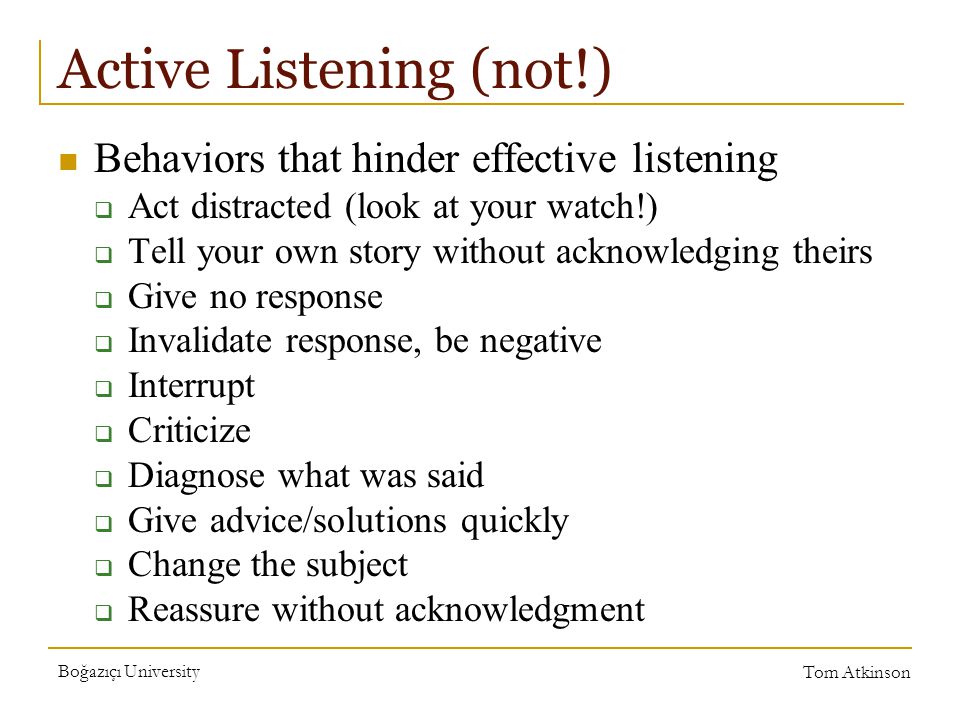 Boğazıçı University Tom Atkinson Active Listening (not!) Behaviors that hinder effective listening  Act distracted (look at your watch!)  Tell your own story without acknowledging theirs  Give no response  Invalidate response, be negative  Interrupt  Criticize  Diagnose what was said  Give advice/solutions quickly  Change the subject  Reassure without acknowledgment