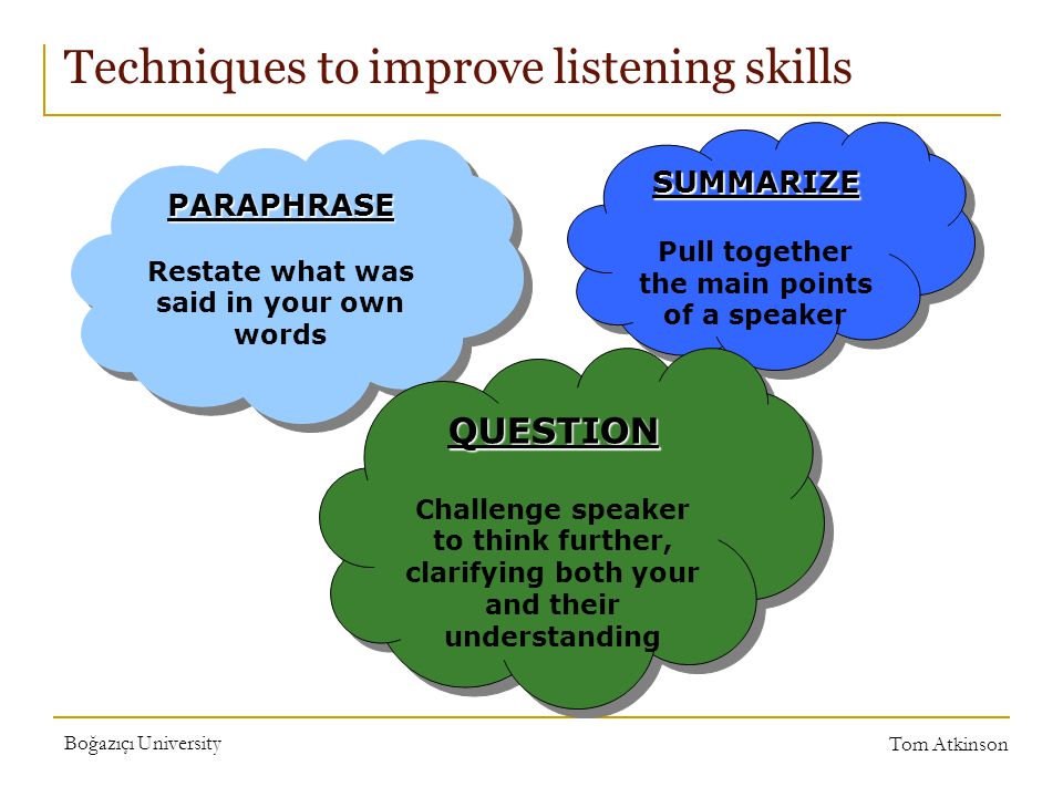 Boğazıçı University Tom Atkinson Techniques to improve listening skills PARAPHRASE Restate what was said in your own wordsPARAPHRASE SUMMARIZE Pull together the main points of a speakerSUMMARIZE QUESTION Challenge speaker to think further, clarifying both your and their understandingQUESTION