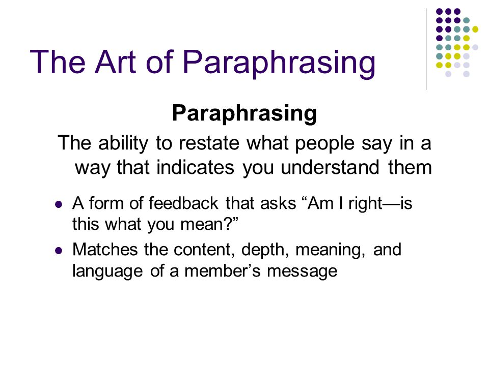 The Art of Paraphrasing Paraphrasing The ability to restate what people say in a way that indicates you understand them A form of feedback that asks Am I right—is this what you mean Matches the content, depth, meaning, and language of a member’s message