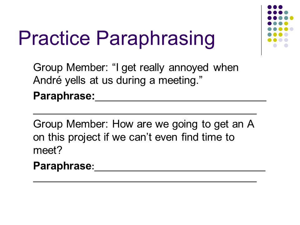 Practice Paraphrasing Group Member: I get really annoyed when André yells at us during a meeting. Paraphrase: ___________________________________ ______________________________________________ Group Member: How are we going to get an A on this project if we can’t even find time to meet.
