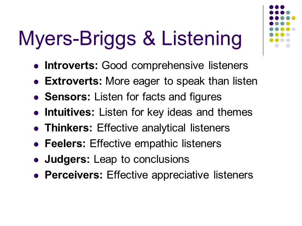 Myers-Briggs & Listening Introverts: Good comprehensive listeners Extroverts: More eager to speak than listen Sensors: Listen for facts and figures Intuitives: Listen for key ideas and themes Thinkers: Effective analytical listeners Feelers: Effective empathic listeners Judgers: Leap to conclusions Perceivers: Effective appreciative listeners