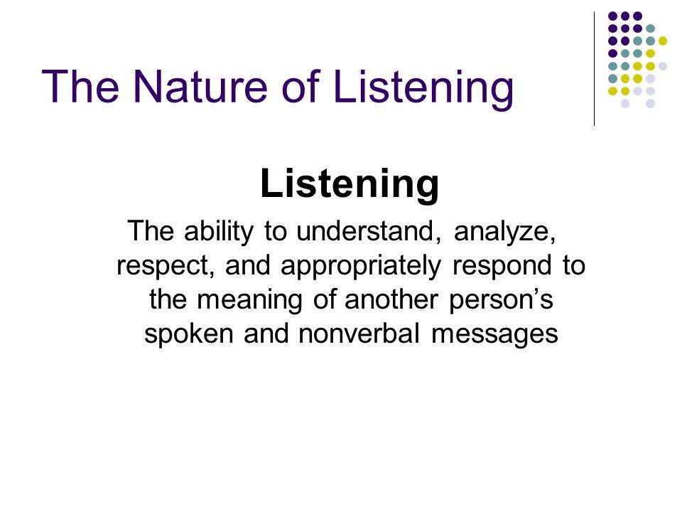 The Nature of Listening Listening The ability to understand, analyze, respect, and appropriately respond to the meaning of another person’s spoken and nonverbal messages