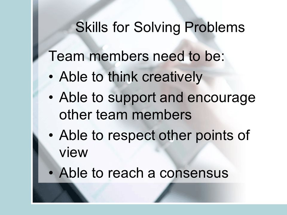 Skills for Solving Problems Team members need to be: Able to listen to others Able to express a point of view Able to give and receive feedback Able to understand and use the problem solving process