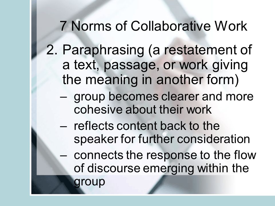7 Norms of Collaborative Work 1.Pausing (wait time) –after a question is asked –after someone speaks –after being asked a question - personal reflection time - a person waits before answering –collective pause