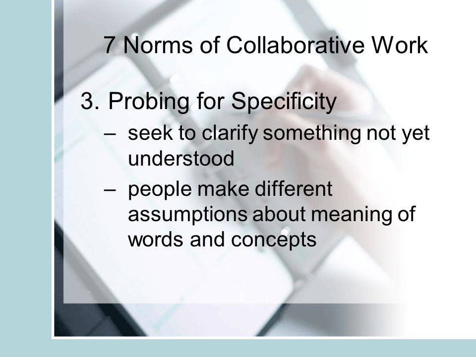 7 Norms of Collaborative Work 2.Paraphrasing (a restatement of a text, passage, or work giving the meaning in another form) –group becomes clearer and more cohesive about their work –reflects content back to the speaker for further consideration –connects the response to the flow of discourse emerging within the group
