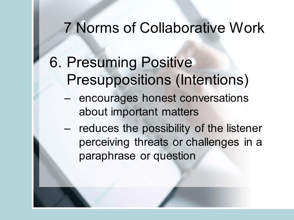7 Norms of Collaborative Work 5.Paying Attention to Self and Others –Skilled group members are aware of what they are saying how they are saying it how others are receiving and responding to their ideas