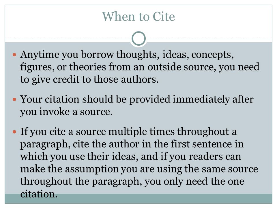 When to Cite Anytime you borrow thoughts, ideas, concepts, figures, or theories from an outside source, you need to give credit to those authors.