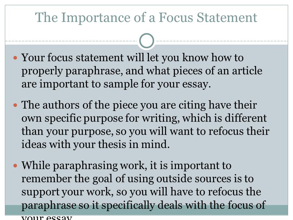 The Importance of a Focus Statement Your focus statement will let you know how to properly paraphrase, and what pieces of an article are important to sample for your essay.