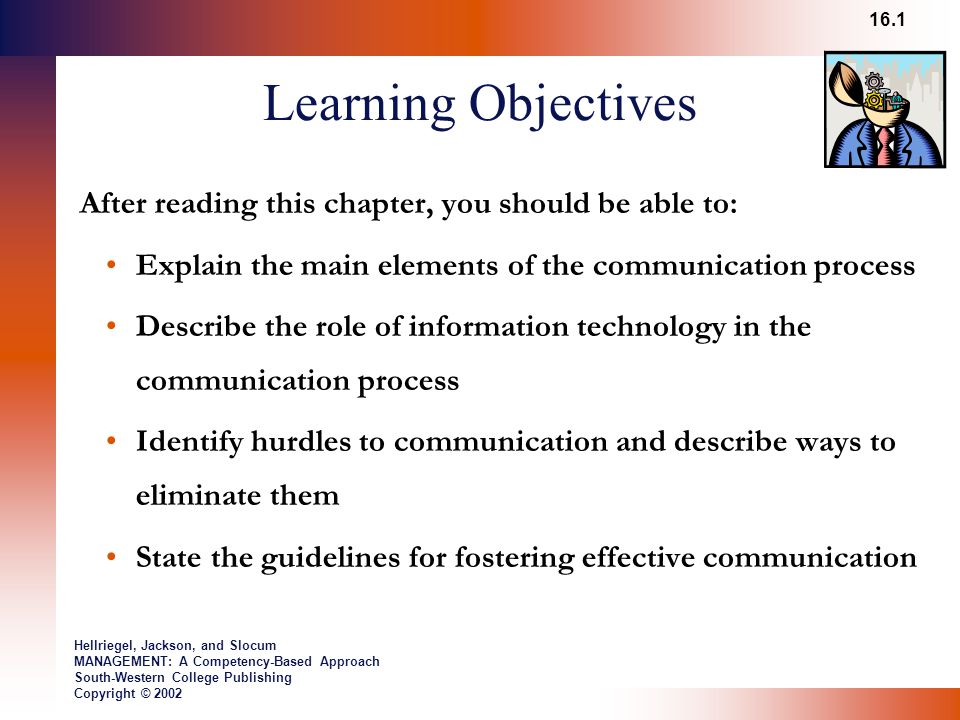 Learning Objectives After reading this chapter, you should be able to: Explain the main elements of the communication process Describe the role of information technology in the communication process Identify hurdles to communication and describe ways to eliminate them State the guidelines for fostering effective communication 16.1