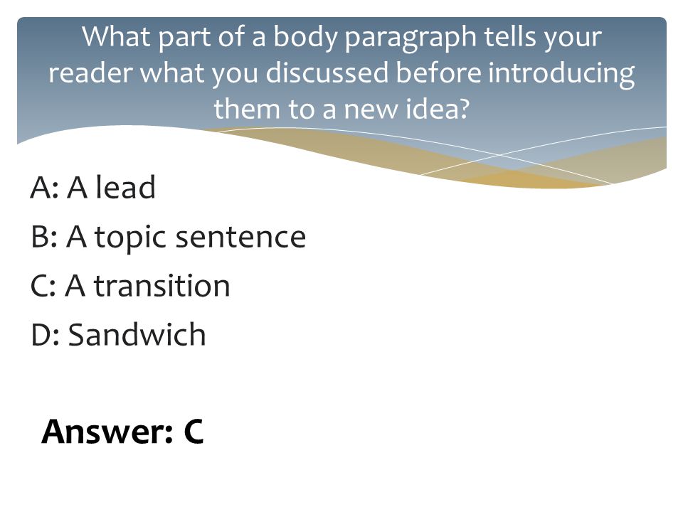 A: A lead B: A topic sentence C: A transition D: Sandwich What part of a body paragraph tells your reader what you discussed before introducing them to a new idea.