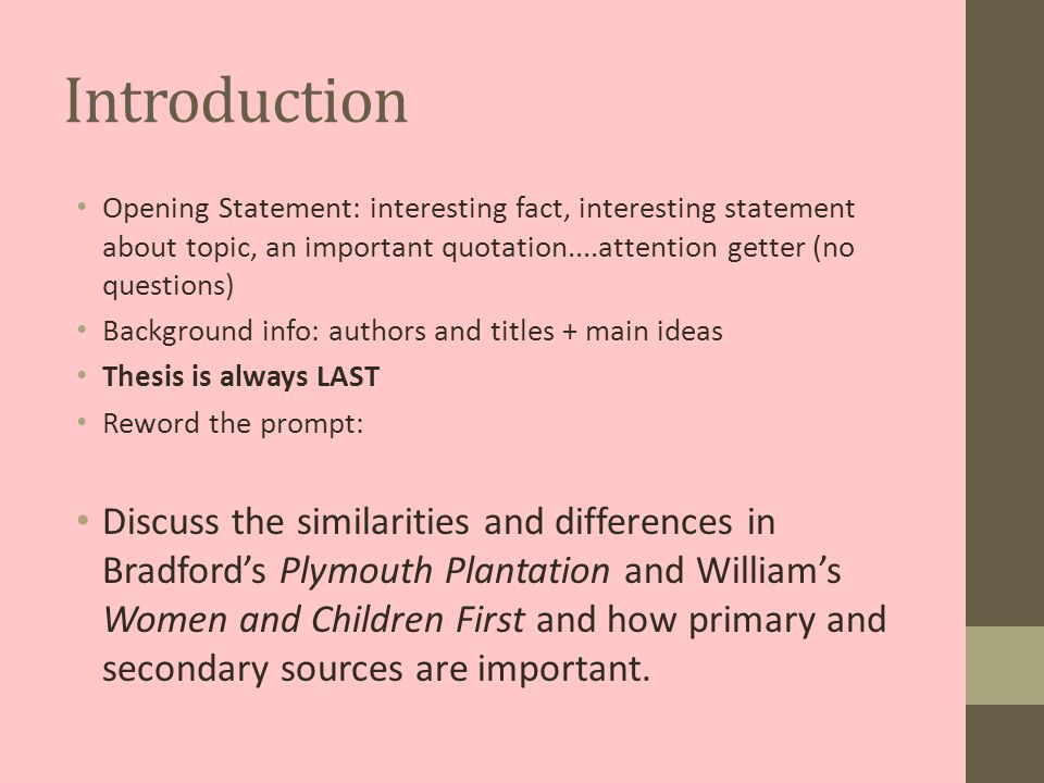 Introduction Opening Statement: interesting fact, interesting statement about topic, an important quotation....attention getter (no questions) Background info: authors and titles + main ideas Thesis is always LAST Reword the prompt: Discuss the similarities and differences in Bradford’s Plymouth Plantation and William’s Women and Children First and how primary and secondary sources are important.
