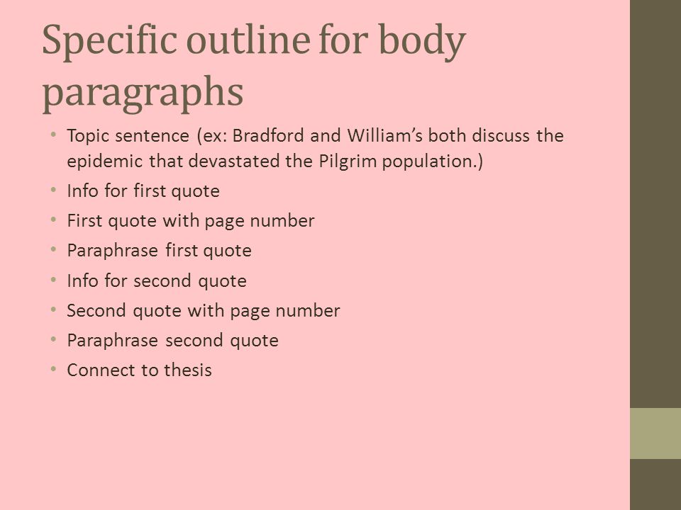 Specific outline for body paragraphs Topic sentence (ex: Bradford and William’s both discuss the epidemic that devastated the Pilgrim population.) Info for first quote First quote with page number Paraphrase first quote Info for second quote Second quote with page number Paraphrase second quote Connect to thesis