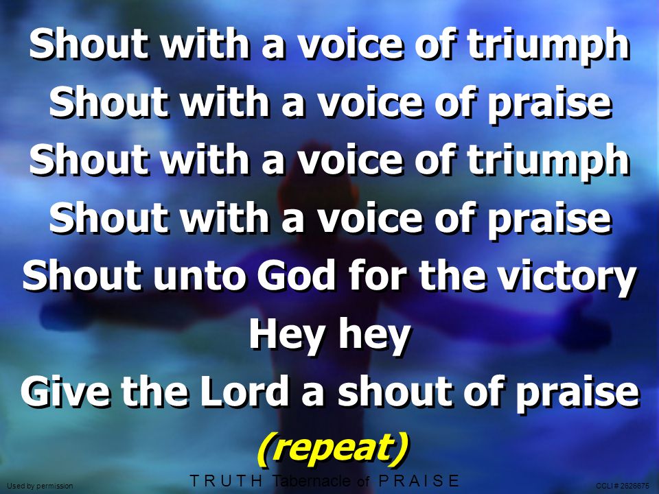 Shout with a voice of triumph Shout with a voice of praise Shout with a voice of triumph Shout with a voice of praise Shout unto God for the victory Hey hey Give the Lord a shout of praise (repeat) Shout with a voice of triumph Shout with a voice of praise Shout with a voice of triumph Shout with a voice of praise Shout unto God for the victory Hey hey Give the Lord a shout of praise (repeat) T R U T H Tabernacle of P R A I S E Used by permission CCLI #