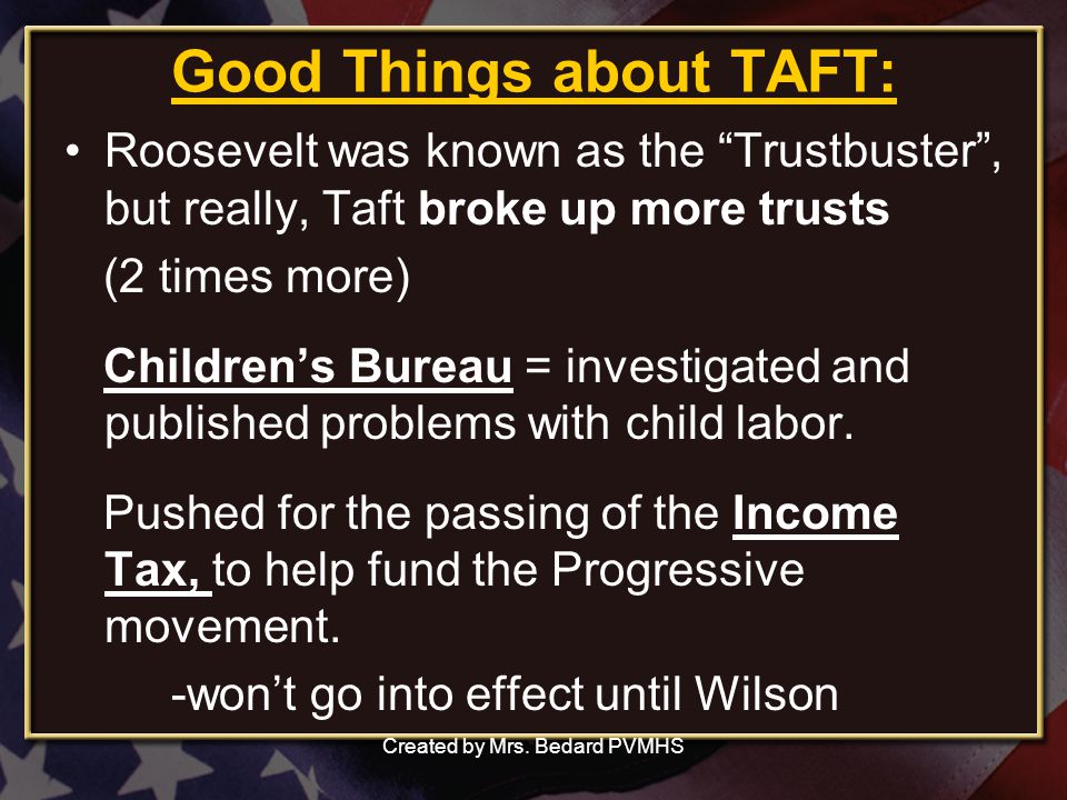 Good Things about TAFT: Roosevelt was known as the Trustbuster , but really, Taft broke up more trusts (2 times more) Children’s Bureau = investigated and published problems with child labor.