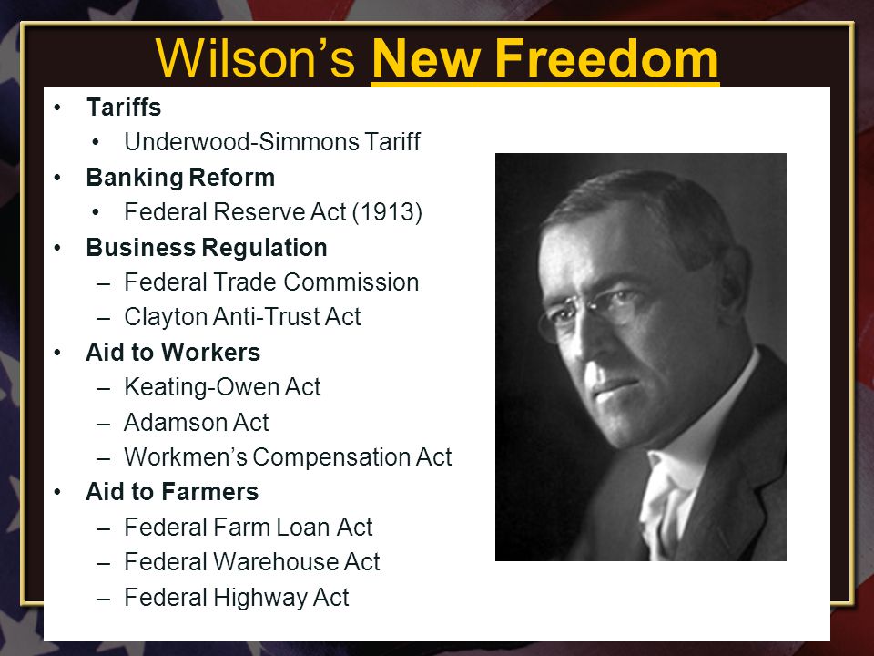 Wilson’s New Freedom Tariffs Underwood-Simmons Tariff Banking Reform Federal Reserve Act (1913) Business Regulation –Federal Trade Commission –Clayton Anti-Trust Act Aid to Workers –Keating-Owen Act –Adamson Act –Workmen’s Compensation Act Aid to Farmers –Federal Farm Loan Act –Federal Warehouse Act –Federal Highway Act Created by Mrs.
