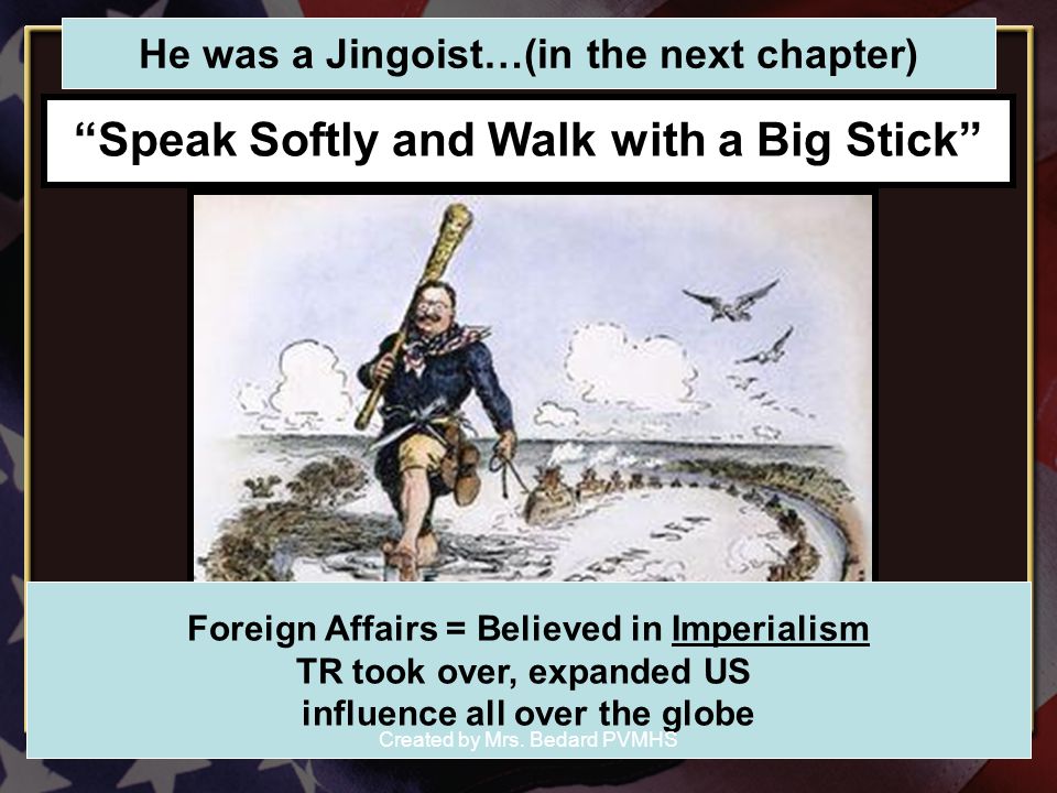 Speak Softly and Walk with a Big Stick Foreign Affairs = Believed in Imperialism TR took over, expanded US influence all over the globe He was a Jingoist…(in the next chapter) Created by Mrs.