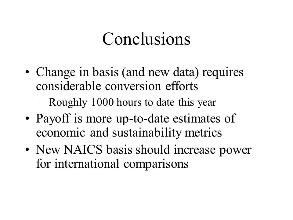 Conclusions Change in basis (and new data) requires considerable conversion efforts –Roughly 1000 hours to date this year Payoff is more up-to-date estimates of economic and sustainability metrics New NAICS basis should increase power for international comparisons