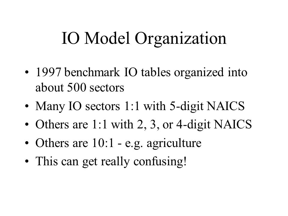 IO Model Organization 1997 benchmark IO tables organized into about 500 sectors Many IO sectors 1:1 with 5-digit NAICS Others are 1:1 with 2, 3, or 4-digit NAICS Others are 10:1 - e.g.