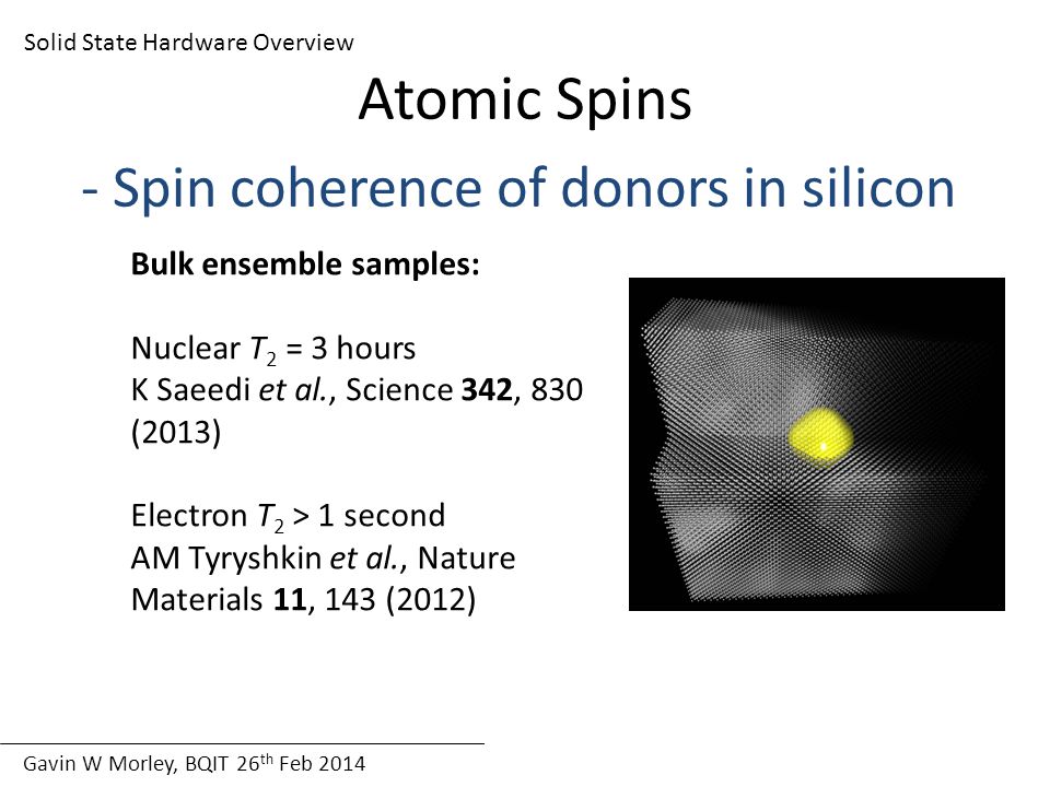 Gavin W Morley, BQIT 26 th Feb 2014 Solid State Hardware Overview Atomic Spins - Spin coherence of donors in silicon Bulk ensemble samples: Nuclear T 2 = 3 hours K Saeedi et al., Science 342, 830 (2013) Electron T 2 > 1 second AM Tyryshkin et al., Nature Materials 11, 143 (2012)