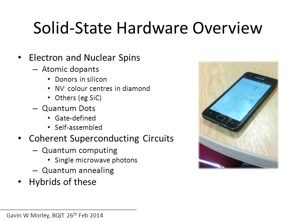 Gavin W Morley, BQIT 26 th Feb 2014 Solid State Hardware Overview Solid-State Hardware Overview Electron and Nuclear Spins – Atomic dopants Donors in silicon NV - colour centres in diamond Others (eg SiC) – Quantum Dots Gate-defined Self-assembled Coherent Superconducting Circuits – Quantum computing Single microwave photons – Quantum annealing Hybrids of these
