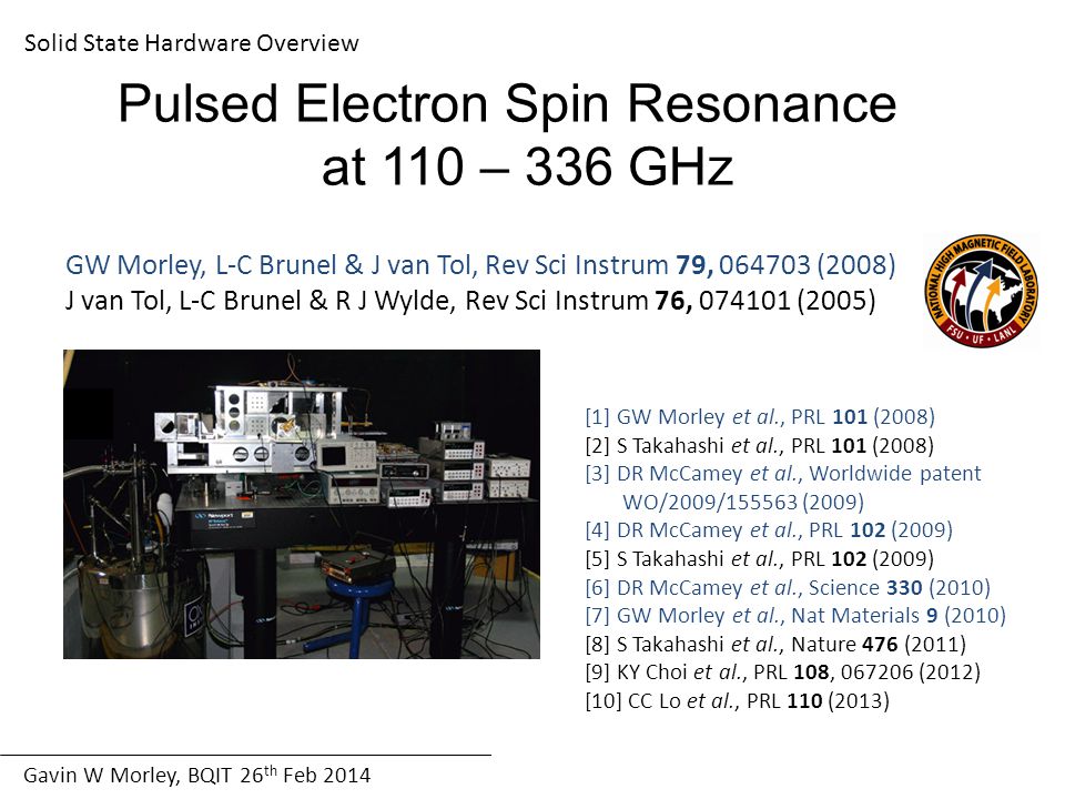 Gavin W Morley, BQIT 26 th Feb 2014 Solid State Hardware Overview Pulsed Electron Spin Resonance at 110 – 336 GHz GW Morley, L-C Brunel & J van Tol, Rev Sci Instrum 79, (2008) J van Tol, L-C Brunel & R J Wylde, Rev Sci Instrum 76, (2005) [1] GW Morley et al., PRL 101 (2008) [2] S Takahashi et al., PRL 101 (2008) [3] DR McCamey et al., Worldwide patent WO/2009/ (2009) [4] DR McCamey et al., PRL 102 (2009) [5] S Takahashi et al., PRL 102 (2009) [6] DR McCamey et al., Science 330 (2010) [7] GW Morley et al., Nat Materials 9 (2010) [8] S Takahashi et al., Nature 476 (2011) [9] KY Choi et al., PRL 108, (2012) [10] CC Lo et al., PRL 110 (2013)