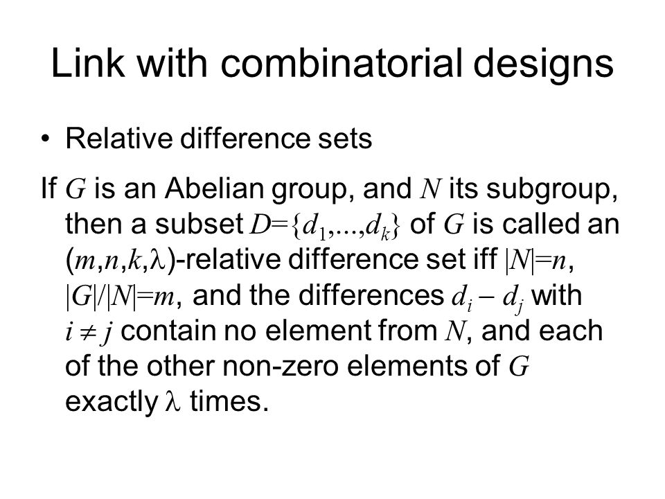 Link with combinatorial designs Relative difference sets If G is an Abelian group, and N its subgroup, then a subset D={d 1,...,d k } of G is called an ( m, n, k, )-relative difference set iff |N|=n, |G|/|N|=m, and the differences d i  d j with i  j contain no element from N, and each of the other non-zero elements of G exactly times.
