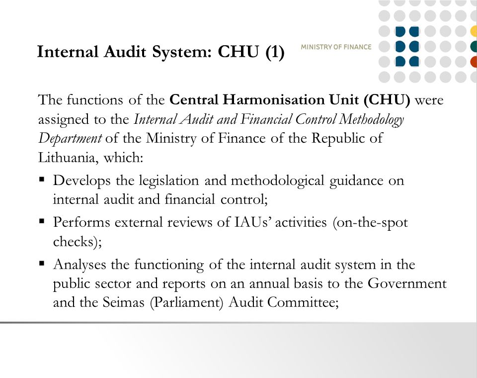 Internal Audit System: CHU (1) The functions of the Central Harmonisation Unit (CHU) were assigned to the Internal Audit and Financial Control Methodology Department of the Ministry of Finance of the Republic of Lithuania, which:  Develops the legislation and methodological guidance on internal audit and financial control;  Performs external reviews of IAUs’ activities (on-the-spot checks);  Analyses the functioning of the internal audit system in the public sector and reports on an annual basis to the Government and the Seimas (Parliament) Audit Committee;