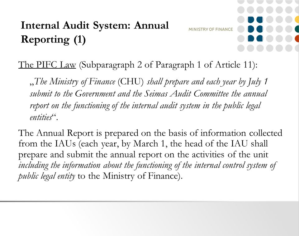 Internal Audit System: Annual Reporting (1) The PIFC Law (Subparagraph 2 of Paragraph 1 of Article 11): „The Ministry of Finance (CHU) shall prepare and each year by July 1 submit to the Government and the Seimas Audit Committee the annual report on the functioning of the internal audit system in the public legal entities .