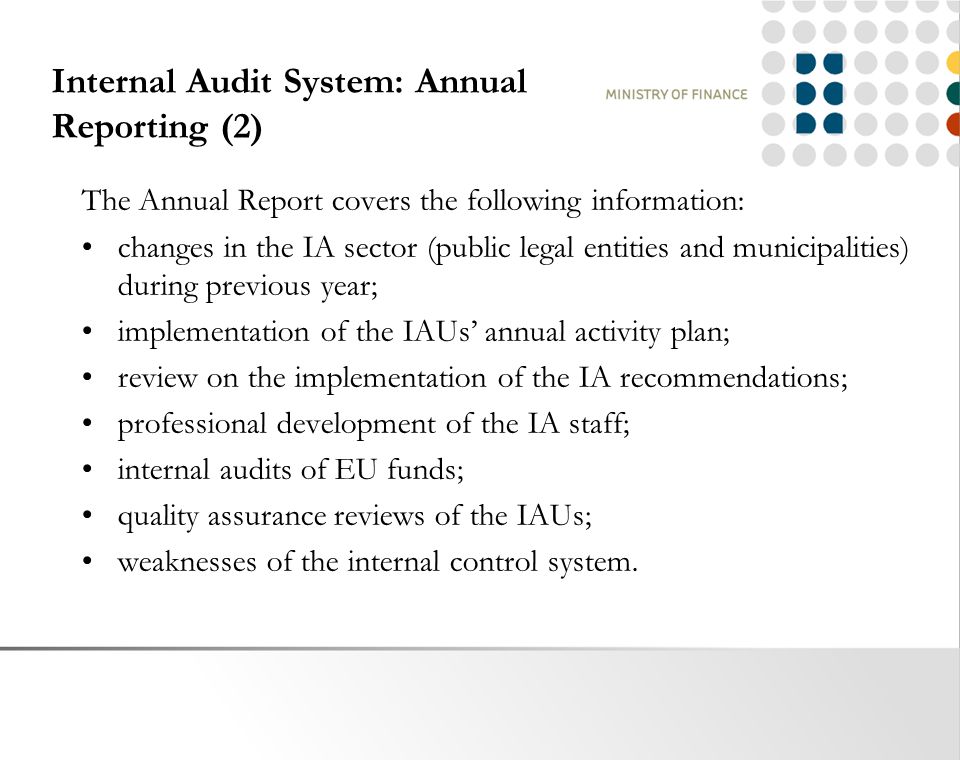 Internal Audit System: Annual Reporting (2) The Annual Report covers the following information: changes in the IA sector (public legal entities and municipalities) during previous year; implementation of the IAUs’ annual activity plan; review on the implementation of the IA recommendations; professional development of the IA staff; internal audits of EU funds; quality assurance reviews of the IAUs; weaknesses of the internal control system.