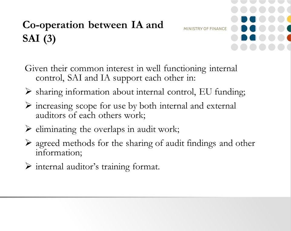 Co-operation between IA and SAI (3) Given their common interest in well functioning internal control, SAI and IA support each other in:  sharing information about internal control, EU funding;  increasing scope for use by both internal and external auditors of each others work;  eliminating the overlaps in audit work;  agreed methods for the sharing of audit findings and other information;  internal auditor’s training format.