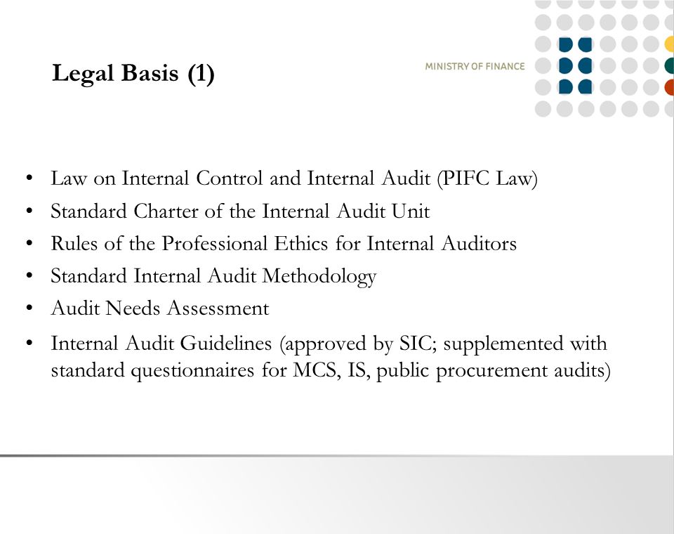 Legal Basis (1) Law on Internal Control and Internal Audit (PIFC Law) Standard Charter of the Internal Audit Unit Rules of the Professional Ethics for Internal Auditors Standard Internal Audit Methodology Audit Needs Assessment Internal Audit Guidelines (approved by SIC; supplemented with standard questionnaires for MCS, IS, public procurement audits)
