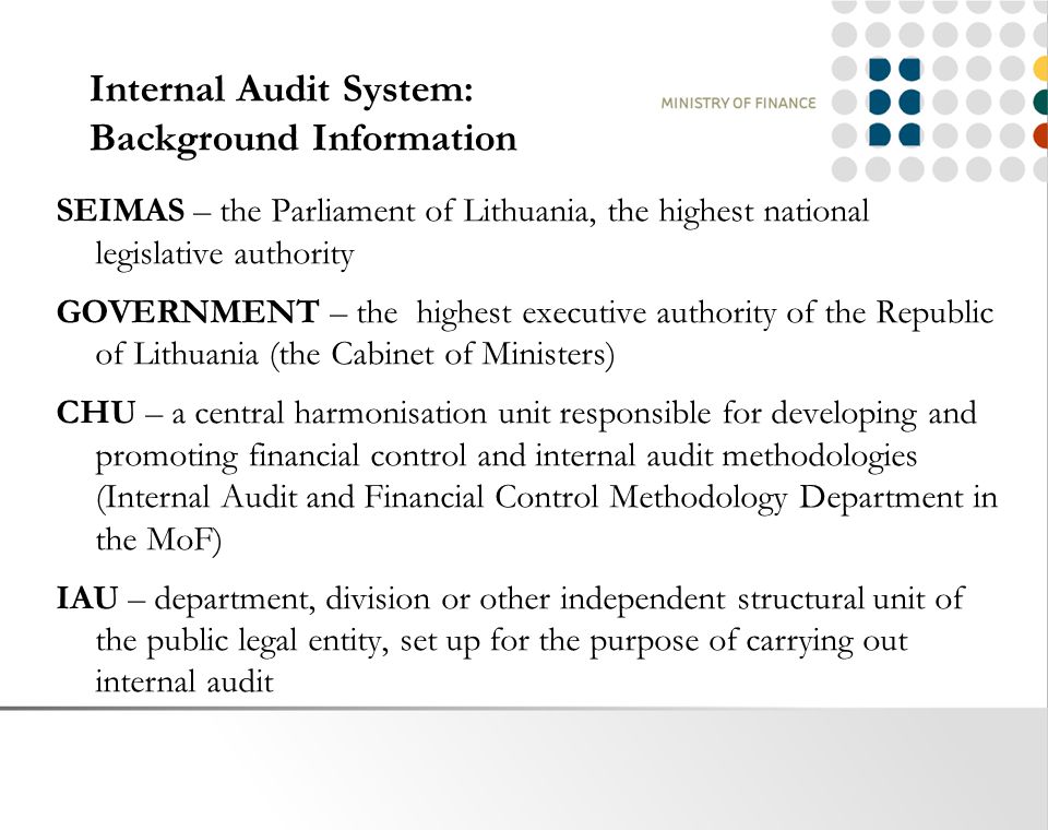 Internal Audit System: Background Information SEIMAS – the Parliament of Lithuania, the highest national legislative authority GOVERNMENT – the highest executive authority of the Republic of Lithuania (the Cabinet of Ministers) CHU – a central harmonisation unit responsible for developing and promoting financial control and internal audit methodologies (Internal Audit and Financial Control Methodology Department in the MoF) IAU – department, division or other independent structural unit of the public legal entity, set up for the purpose of carrying out internal audit