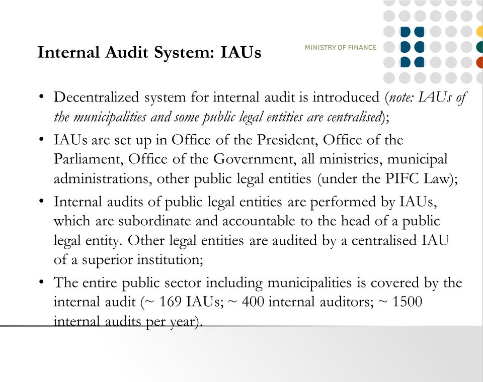 Internal Audit System: IAUs Decentralized system for internal audit is introduced (note: IAUs of the municipalities and some public legal entities are centralised); IAUs are set up in Office of the President, Office of the Parliament, Office of the Government, all ministries, municipal administrations, other public legal entities (under the PIFC Law); Internal audits of public legal entities are performed by IAUs, which are subordinate and accountable to the head of a public legal entity.