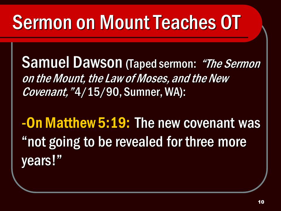 10 Sermon on Mount Teaches OT Samuel Dawson (Taped sermon: The Sermon on the Mount, the Law of Moses, and the New Covenant, 4/15/90, Sumner, WA): -On Matthew 5:19: The new covenant was not going to be revealed for three more years!
