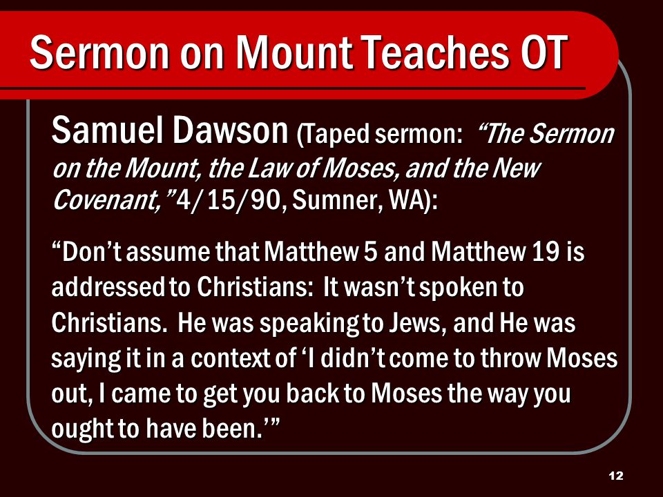 12 Sermon on Mount Teaches OT Samuel Dawson (Taped sermon: The Sermon on the Mount, the Law of Moses, and the New Covenant, 4/15/90, Sumner, WA): Don’t assume that Matthew 5 and Matthew 19 is addressed to Christians: It wasn’t spoken to Christians.