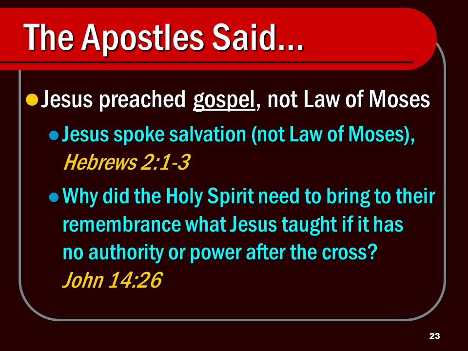 23 The Apostles Said… Jesus preached gospel, not Law of Moses Jesus preached gospel, not Law of Moses Jesus spoke salvation (not Law of Moses), Hebrews 2:1-3 Jesus spoke salvation (not Law of Moses), Hebrews 2:1-3 Why did the Holy Spirit need to bring to their remembrance what Jesus taught if it has no authority or power after the cross.